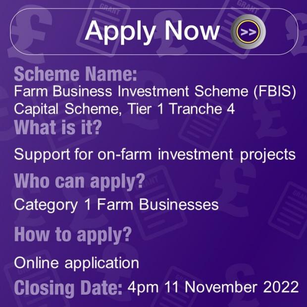 Scheme Name: Farm Business Improvement Scheme (FBIS) - Capital Tier 1 Tranche 4, What is it? Support for on-farm investment projects, Who can apply? Category 1 Farm Businesses, How to apply? Online Application, Closing Date: 4pm 11 November 22