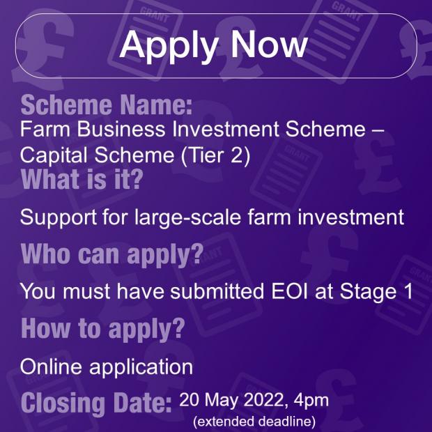 Scheme Name: Farm Business Investment Scheme - Capital Scheme (Tier 2), What is it? Support for large-scale farm investment, Who can apply? You must have submitted EOI at Stage 1, How to apply? Online Application, Closing Date: 20/05/22, 4pm (extended dl)