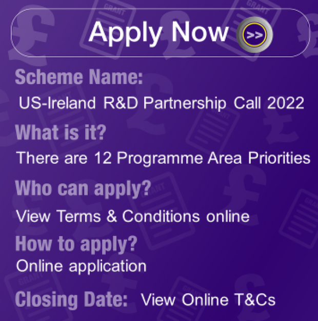 Scheme Name: US-Ireland R & D Partnership Call 2022, What is it? There are 12 Programme Area Priorities Who can apply? View Terms & Conditions Online, How to apply? Online Application, Closing Date: Midnight View Online T&Cs